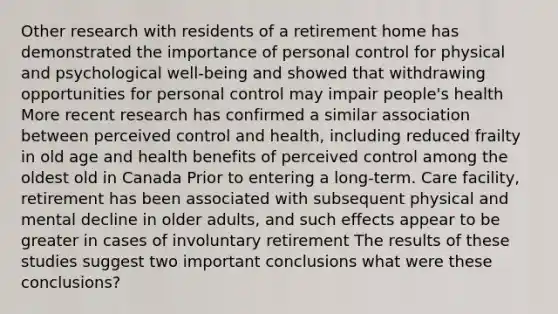 Other research with residents of a retirement home has demonstrated the importance of personal control for physical and psychological well-being and showed that withdrawing opportunities for personal control may impair people's health More recent research has confirmed a similar association between perceived control and health, including reduced frailty in old age and health benefits of perceived control among the oldest old in Canada Prior to entering a long-term. Care facility, retirement has been associated with subsequent physical and mental decline in older adults, and such effects appear to be greater in cases of involuntary retirement The results of these studies suggest two important conclusions what were these conclusions?