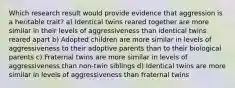 Which research result would provide evidence that aggression is a heritable trait? a) Identical twins reared together are more similar in their levels of aggressiveness than identical twins reared apart b) Adopted children are more similar in levels of aggressiveness to their adoptive parents than to their biological parents c) Fraternal twins are more similar in levels of aggressiveness than non-twin siblings d) Identical twins are more similar in levels of aggressiveness than fraternal twins