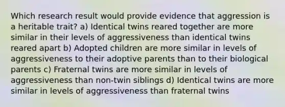 Which research result would provide evidence that aggression is a heritable trait? a) Identical twins reared together are more similar in their levels of aggressiveness than identical twins reared apart b) Adopted children are more similar in levels of aggressiveness to their adoptive parents than to their biological parents c) Fraternal twins are more similar in levels of aggressiveness than non-twin siblings d) Identical twins are more similar in levels of aggressiveness than fraternal twins