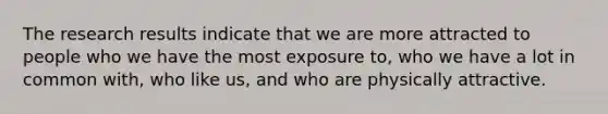 The research results indicate that we are more attracted to people who we have the most exposure to, who we have a lot in common with, who like us, and who are physically attractive.