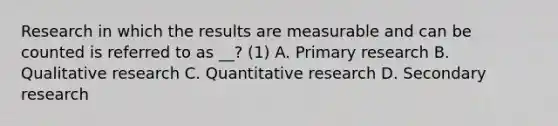 Research in which the results are measurable and can be counted is referred to as __? (1) A. Primary research B. Qualitative research C. Quantitative research D. Secondary research