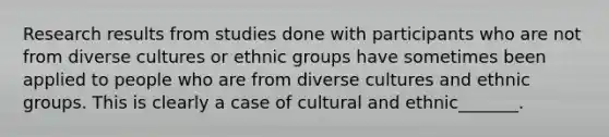 Research results from studies done with participants who are not from diverse cultures or ethnic groups have sometimes been applied to people who are from diverse cultures and ethnic groups. This is clearly a case of cultural and ethnic_______.