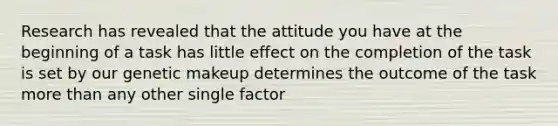 Research has revealed that the attitude you have at the beginning of a task has little effect on the completion of the task is set by our genetic makeup determines the outcome of the task more than any other single factor