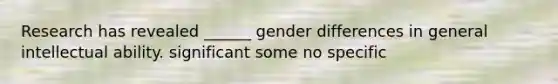 Research has revealed ______ gender differences in general intellectual ability. significant some no specific