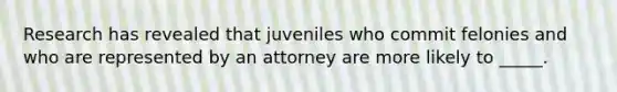 Research has revealed that juveniles who commit felonies and who are represented by an attorney are more likely to _____.