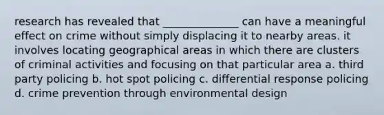 research has revealed that ______________ can have a meaningful effect on crime without simply displacing it to nearby areas. it involves locating geographical areas in which there are clusters of criminal activities and focusing on that particular area a. third party policing b. hot spot policing c. differential response policing d. crime prevention through environmental design