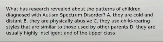 What has research revealed about the patterns of children diagnosed with Autism Spectrum Disorder? A. they are cold and distant B. they are physically abusive C. they use child-rearing styles that are similar to those used by other parents D. they are usually highly intelligent and of the upper class