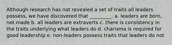 Although research has not revealed a set of traits all leaders possess, we have discovered that _________. a. leaders are born, not made b. all leaders are extraverts c. there is consistency in the traits underlying what leaders do d. charisma is required for good leadership e. non-leaders possess traits that leaders do not