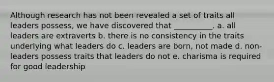 Although research has not been revealed a set of traits all leaders possess, we have discovered that __________. a. all leaders are extraverts b. there is no consistency in the traits underlying what leaders do c. leaders are born, not made d. non-leaders possess traits that leaders do not e. charisma is required for good leadership