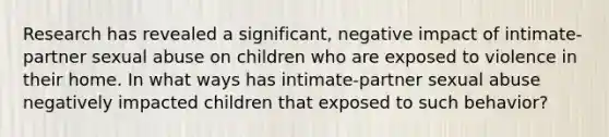 Research has revealed a significant, negative impact of intimate-partner sexual abuse on children who are exposed to violence in their home. In what ways has intimate-partner sexual abuse negatively impacted children that exposed to such behavior?