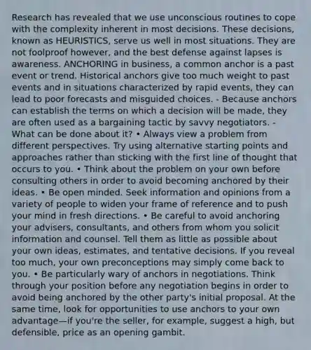 Research has revealed that we use unconscious routines to cope with the complexity inherent in most decisions. These decisions, known as HEURISTICS, serve us well in most situations. They are not foolproof however, and the best defense against lapses is awareness. ANCHORING in business, a common anchor is a past event or trend. Historical anchors give too much weight to past events and in situations characterized by rapid events, they can lead to poor forecasts and misguided choices. - Because anchors can establish the terms on which a decision will be made, they are often used as a bargaining tactic by savvy negotiators. - What can be done about it? • Always view a problem from different perspectives. Try using alternative starting points and approaches rather than sticking with the first line of thought that occurs to you. • Think about the problem on your own before consulting others in order to avoid becoming anchored by their ideas. • Be open minded. Seek information and opinions from a variety of people to widen your frame of reference and to push your mind in fresh directions. • Be careful to avoid anchoring your advisers, consultants, and others from whom you solicit information and counsel. Tell them as little as possible about your own ideas, estimates, and tentative decisions. If you reveal too much, your own preconceptions may simply come back to you. • Be particularly wary of anchors in negotiations. Think through your position before any negotiation begins in order to avoid being anchored by the other party's initial proposal. At the same time, look for opportunities to use anchors to your own advantage—if you're the seller, for example, suggest a high, but defensible, price as an opening gambit.