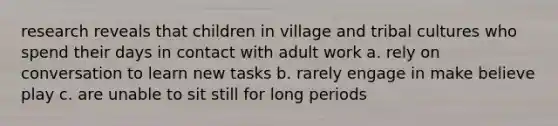 research reveals that children in village and tribal cultures who spend their days in contact with adult work a. rely on conversation to learn new tasks b. rarely engage in make believe play c. are unable to sit still for long periods