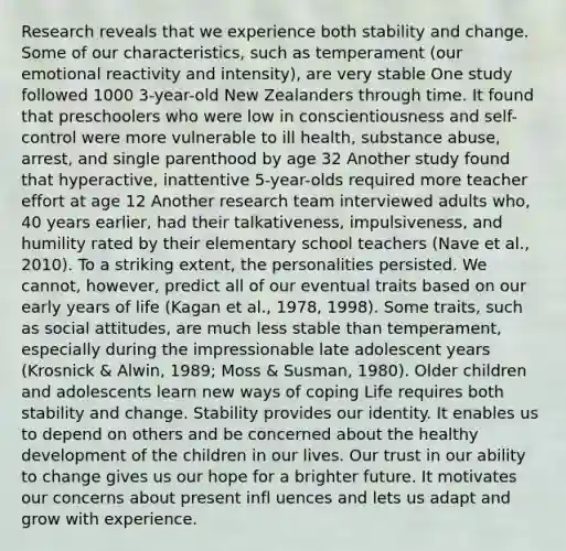 Research reveals that we experience both stability and change. Some of our characteristics, such as temperament (our emotional reactivity and intensity), are very stable One study followed 1000 3-year-old New Zealanders through time. It found that preschoolers who were low in conscientiousness and self-control were more vulnerable to ill health, substance abuse, arrest, and single parenthood by age 32 Another study found that hyperactive, inattentive 5-year-olds required more teacher effort at age 12 Another research team interviewed adults who, 40 years earlier, had their talkativeness, impulsiveness, and humility rated by their elementary school teachers (Nave et al., 2010). To a striking extent, the personalities persisted. We cannot, however, predict all of our eventual traits based on our early years of life (Kagan et al., 1978, 1998). Some traits, such as social attitudes, are much less stable than temperament, especially during the impressionable late adolescent years (Krosnick & Alwin, 1989; Moss & Susman, 1980). Older children and adolescents learn new ways of coping Life requires both stability and change. Stability provides our identity. It enables us to depend on others and be concerned about the healthy development of the children in our lives. Our trust in our ability to change gives us our hope for a brighter future. It motivates our concerns about present infl uences and lets us adapt and grow with experience.