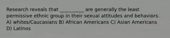 Research reveals that __________ are generally the least permissive ethnic group in their sexual attitudes and behaviors. A) whites/Caucasians B) African Americans C) Asian Americans D) Latinos