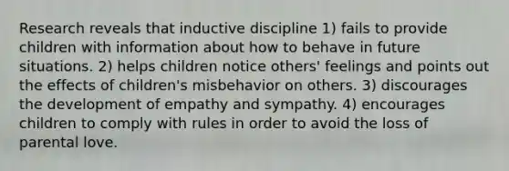 Research reveals that inductive discipline 1) fails to provide children with information about how to behave in future situations. 2) helps children notice others' feelings and points out the effects of children's misbehavior on others. 3) discourages the development of empathy and sympathy. 4) encourages children to comply with rules in order to avoid the loss of parental love.