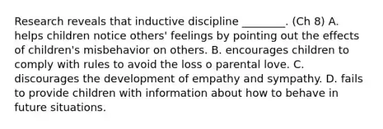 Research reveals that inductive discipline ________. (Ch 8) A. helps children notice others' feelings by pointing out the effects of children's misbehavior on others. B. encourages children to comply with rules to avoid the loss o parental love. C. discourages the development of empathy and sympathy. D. fails to provide children with information about how to behave in future situations.