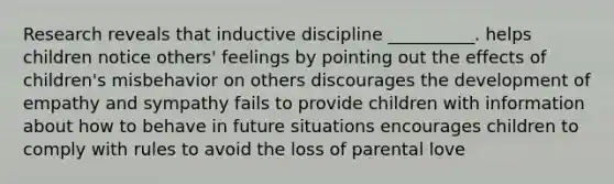 Research reveals that inductive discipline __________. helps children notice others' feelings by pointing out the effects of children's misbehavior on others discourages the development of empathy and sympathy fails to provide children with information about how to behave in future situations encourages children to comply with rules to avoid the loss of parental love