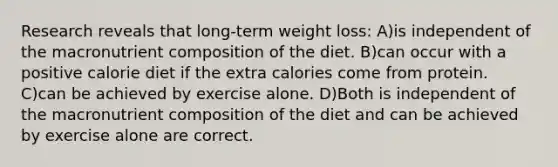 Research reveals that long-term weight loss: A)is independent of the macronutrient composition of the diet. B)can occur with a positive calorie diet if the extra calories come from protein. C)can be achieved by exercise alone. D)Both is independent of the macronutrient composition of the diet and can be achieved by exercise alone are correct.