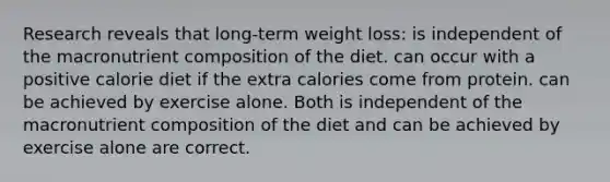 Research reveals that long-term weight loss: is independent of the macronutrient composition of the diet. can occur with a positive calorie diet if the extra calories come from protein. can be achieved by exercise alone. Both is independent of the macronutrient composition of the diet and can be achieved by exercise alone are correct.