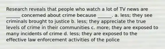 Research reveals that people who watch a lot of TV news are ______ concerned about crime because ______. a. less; they see criminals brought to justice b. less; they appreciate the true levels of crime in their communities c. more; they are exposed to many incidents of crime d. less; they are exposed to the effective law enforcement activities of the police