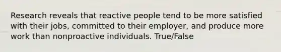 Research reveals that reactive people tend to be more satisfied with their jobs, committed to their employer, and produce more work than nonproactive individuals. True/False