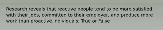 Research reveals that reactive people tend to be more satisfied with their jobs, committed to their employer, and produce more work than proactive individuals. True or False