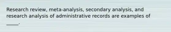 Research review, meta-analysis, secondary analysis, and research analysis of administrative records are examples of _____.