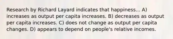 Research by Richard Layard indicates that happiness... A) increases as output per capita increases. B) decreases as output per capita increases. C) does not change as output per capita changes. D) appears to depend on people's relative incomes.