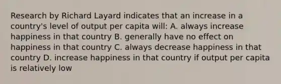 Research by Richard Layard indicates that an increase in a​ country's level of output per capita​ will: A. always increase happiness in that country B. generally have no effect on happiness in that country C. always decrease happiness in that country D. increase happiness in that country if output per capita is relatively low