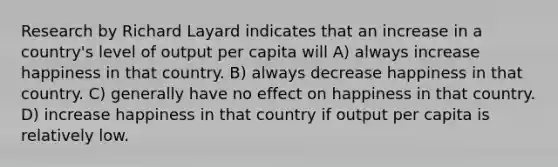 Research by Richard Layard indicates that an increase in a country's level of output per capita will A) always increase happiness in that country. B) always decrease happiness in that country. C) generally have no effect on happiness in that country. D) increase happiness in that country if output per capita is relatively low.