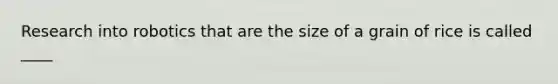 Research into robotics that are the size of a grain of rice is called ____