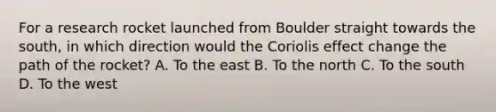 For a research rocket launched from Boulder straight towards the south, in which direction would the Coriolis effect change the path of the rocket? A. To the east B. To the north C. To the south D. To the west