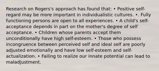 Research on Rogers's approach has found that: • Positive self-regard may be more important in individualistic cultures. •. Fully functioning persons are open to all experiences. • A child's self-acceptance depends in part on the mother's degree of self acceptance. • Children whose parents accept them unconditionally have high self-esteem. • Those who possess incongruence between perceived self and ideal self are poorly adjusted emotionally and have low self-esteem and self-actualization. • Failing to realize our innate potential can lead to maladjustment.