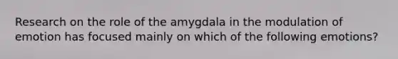 Research on the role of the amygdala in the modulation of emotion has focused mainly on which of the following emotions?​