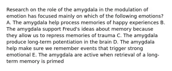 Research on the role of the amygdala in the modulation of emotion has focused mainly on which of the following emotions? A. The amygdala help process memories of happy experiences B. The amygdala support Freud's ideas about memory because they allow us to repress memories of trauma C. The amygdala produce long-term potentiation in the brain D. The amygdala help make sure we remember events that trigger strong emotional E. The amygdala are active when retrieval of a long-term memory is primed