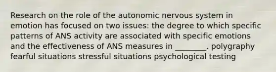 Research on the role of the autonomic nervous system in emotion has focused on two issues: the degree to which specific patterns of ANS activity are associated with specific emotions and the effectiveness of ANS measures in ________. polygraphy fearful situations stressful situations psychological testing