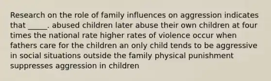 Research on the role of family influences on aggression indicates that _____. abused children later abuse their own children at four times the national rate higher rates of violence occur when fathers care for the children an only child tends to be aggressive in social situations outside the family physical punishment suppresses aggression in children