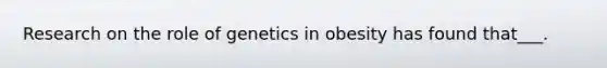 Research on the role of genetics in obesity has found that___.