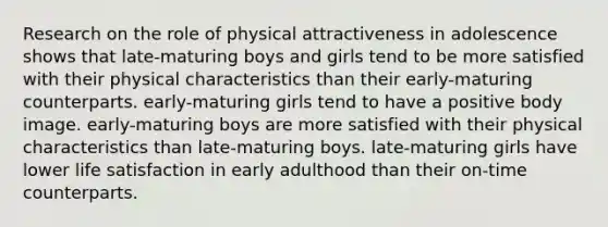 Research on the role of physical attractiveness in adolescence shows that late-maturing boys and girls tend to be more satisfied with their physical characteristics than their early-maturing counterparts. early-maturing girls tend to have a positive body image. early-maturing boys are more satisfied with their physical characteristics than late-maturing boys. late-maturing girls have lower life satisfaction in early adulthood than their on-time counterparts.