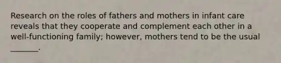 Research on the roles of fathers and mothers in infant care reveals that they cooperate and complement each other in a well-functioning family; however, mothers tend to be the usual _______.