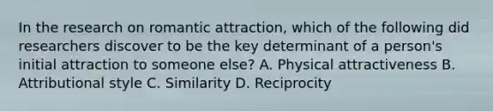 In the research on romantic attraction, which of the following did researchers discover to be the key determinant of a person's initial attraction to someone else? A. Physical attractiveness B. Attributional style C. Similarity D. Reciprocity