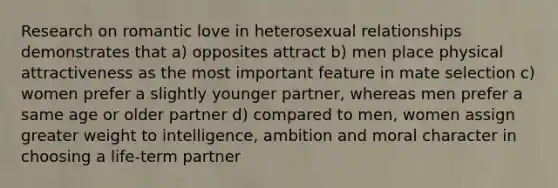 Research on romantic love in heterosexual relationships demonstrates that a) opposites attract b) men place physical attractiveness as the most important feature in mate selection c) women prefer a slightly younger partner, whereas men prefer a same age or older partner d) compared to men, women assign greater weight to intelligence, ambition and moral character in choosing a life-term partner