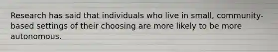 Research has said that individuals who live in small, community-based settings of their choosing are more likely to be more autonomous.