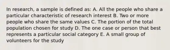 In research, a sample is defined as: A. All the people who share a particular characteristic of research interest B. Two or more people who share the same values C. The portion of the total population chosen for study D. The one case or person that best represents a particular social category E. A small group of volunteers for the study