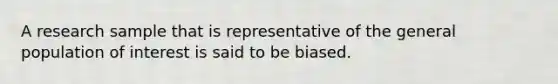 A research sample that is representative of the general population of interest is said to be biased.