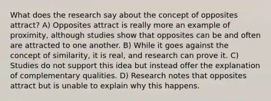 What does the research say about the concept of opposites attract? A) Opposites attract is really more an example of proximity, although studies show that opposites can be and often are attracted to one another. B) While it goes against the concept of similarity, it is real, and research can prove it. C) Studies do not support this idea but instead offer the explanation of complementary qualities. D) Research notes that opposites attract but is unable to explain why this happens.