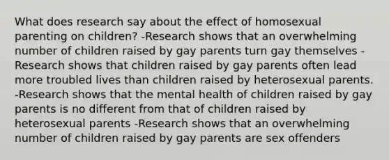 What does research say about the effect of homosexual parenting on children? -Research shows that an overwhelming number of children raised by gay parents turn gay themselves -Research shows that children raised by gay parents often lead more troubled lives than children raised by heterosexual parents. -Research shows that the mental health of children raised by gay parents is no different from that of children raised by heterosexual parents -Research shows that an overwhelming number of children raised by gay parents are sex offenders