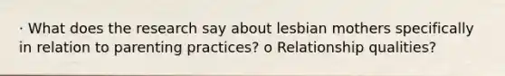 · What does the research say about lesbian mothers specifically in relation to parenting practices? o Relationship qualities?