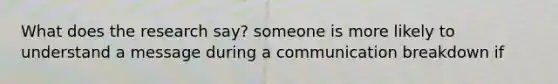 What does the research say? someone is more likely to understand a message during a communication breakdown if