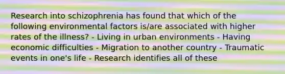 Research into schizophrenia has found that which of the following environmental factors is/are associated with higher rates of the illness? - Living in urban environments - Having economic difficulties - Migration to another country - Traumatic events in one's life - Research identifies all of these